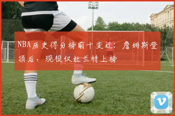NBA历史得分榜前十变迁:詹姆斯登顶后,现役仅杜兰特上榜