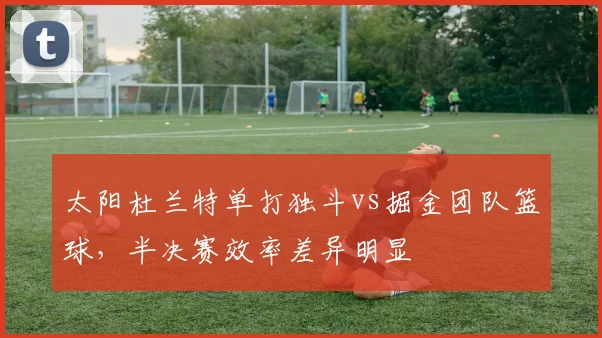 太阳杜兰特单打独斗vs掘金团队篮球，半决赛效率差异明显