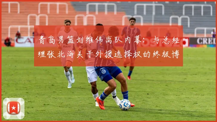 青岛男篮刘维伟离队内幕：与总经理张北海关于外援选择权的终极博弈